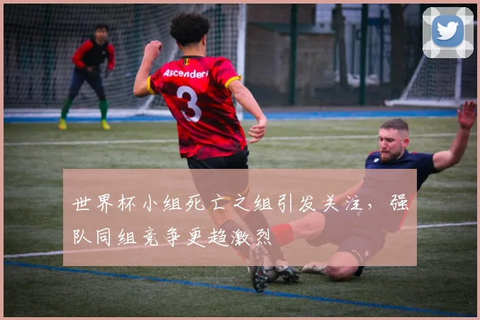 世界杯小组死亡之组引发关注,强队同组竞争更趋激烈