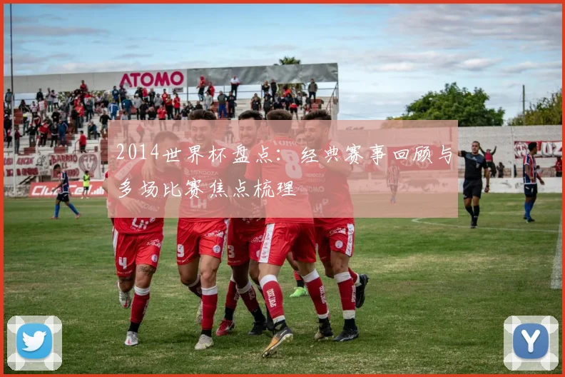 2014世界杯盘点：经典赛事回顾与多场比赛焦点梳理