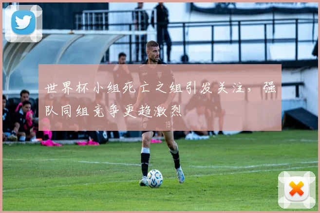 世界杯小组死亡之组引发关注,强队同组竞争更趋激烈