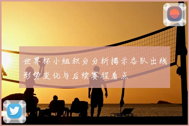 世界杯小组积分分析揭示各队出线形势变化与后续赛程看点