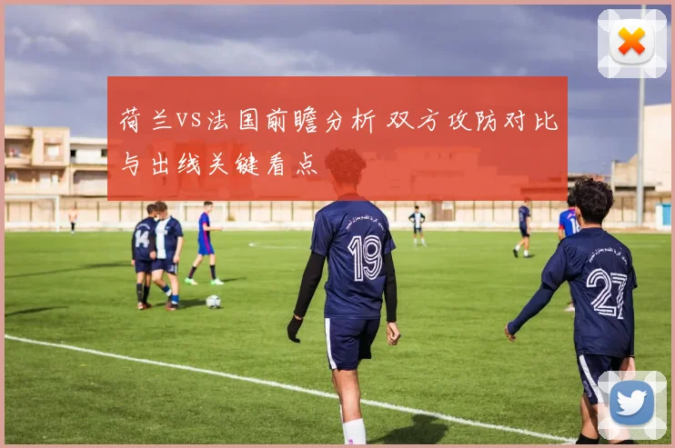 荷兰vs法国前瞻分析 双方攻防对比与出线关键看点