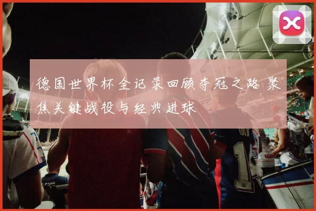 德国世界杯全记录回顾夺冠之路 聚焦关键战役与经典进球