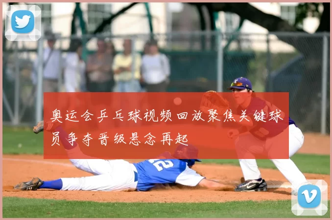 奥运会乒乓球视频回放聚焦关键球员争夺晋级悬念再起