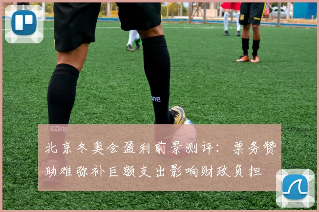 北京冬奥会盈利前景测评:票务赞助难弥补巨额支出影响财政负担