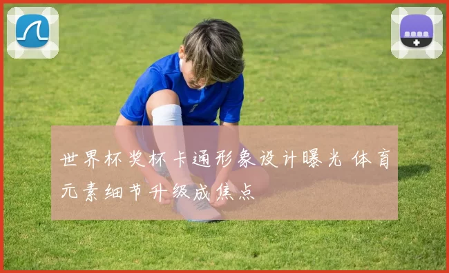 世界杯奖杯卡通形象设计曝光 体育元素细节升级成焦点