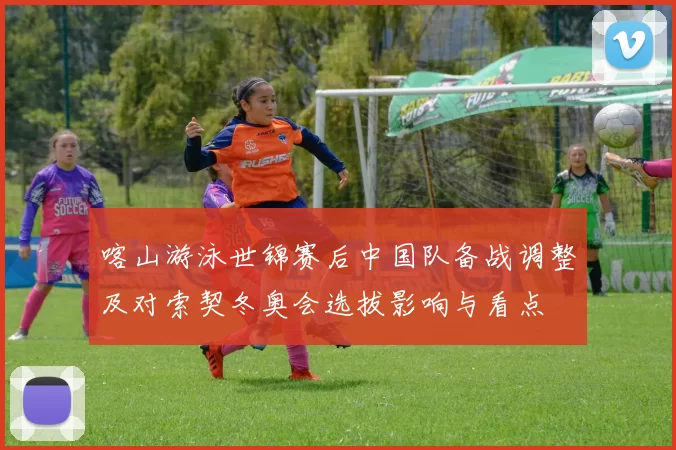 喀山游泳世锦赛后中国队备战调整及对索契冬奥会选拔影响与看点