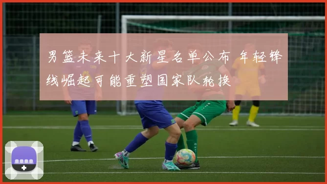 男篮未来十大新星名单公布 年轻锋线崛起可能重塑国家队轮换