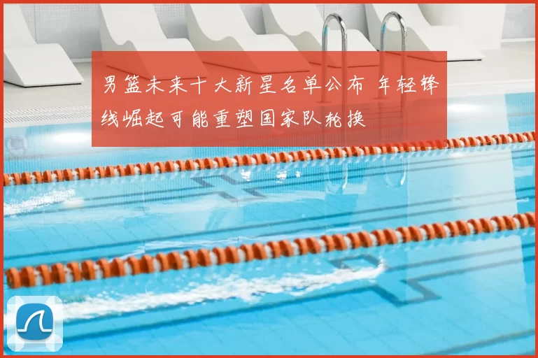 男篮未来十大新星名单公布 年轻锋线崛起可能重塑国家队轮换