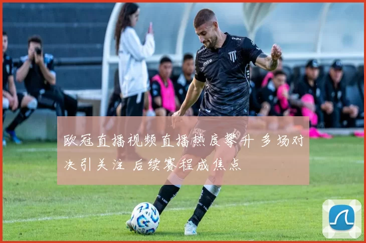 欧冠直播视频直播热度攀升 多场对决引关注 后续赛程成焦点