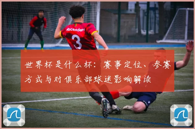 世界杯是什么杯:赛事定位、参赛方式与对俱乐部球迷影响解读