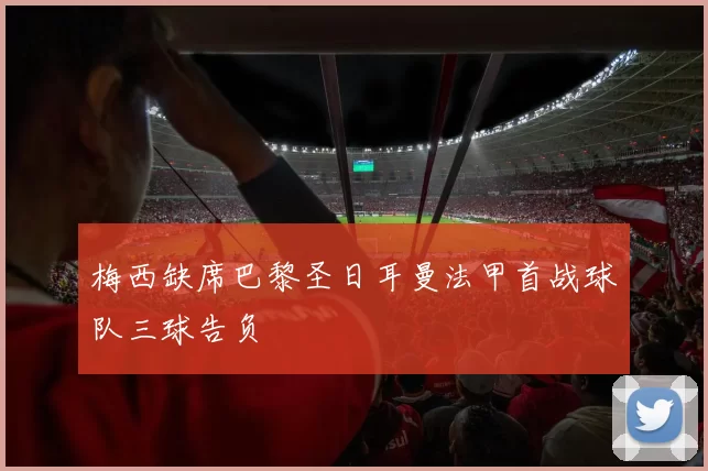 梅西缺席巴黎圣日耳曼法甲首战球队三球告负