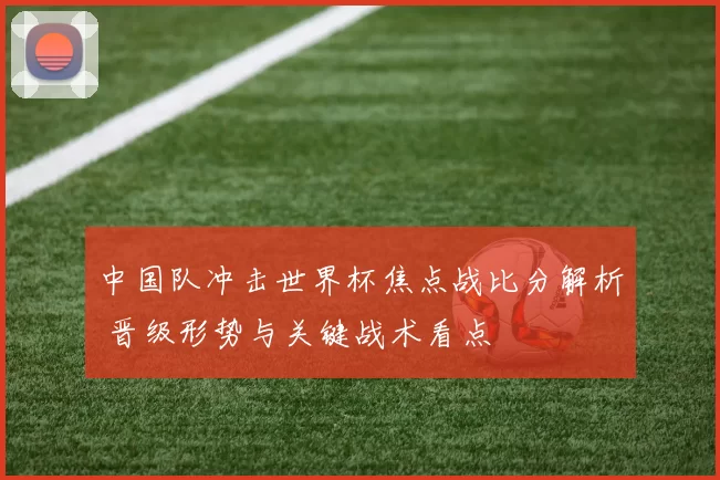 中国队冲击世界杯焦点战比分解析 晋级形势与关键战术看点