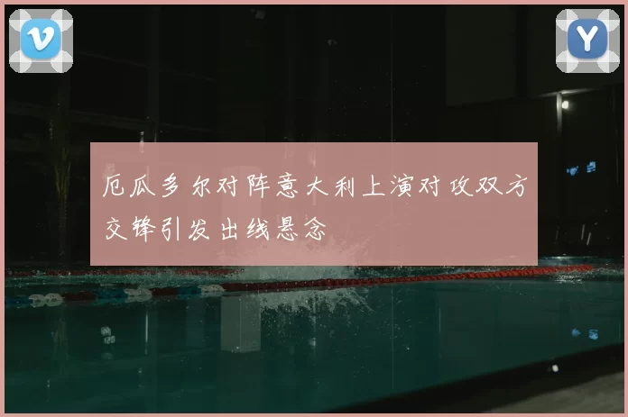 厄瓜多尔对阵意大利上演对攻双方交锋引发出线悬念