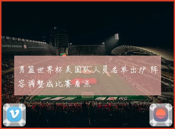 男篮世界杯美国队人员名单出炉 阵容调整成比赛看点