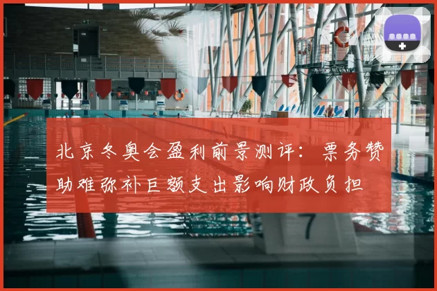 北京冬奥会盈利前景测评:票务赞助难弥补巨额支出影响财政负担