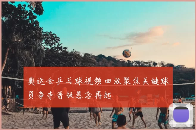 奥运会乒乓球视频回放聚焦关键球员争夺晋级悬念再起