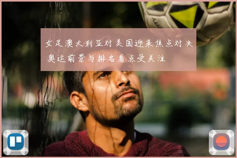 女足澳大利亚对美国迎来焦点对决 奥运前景与排名看点受关注