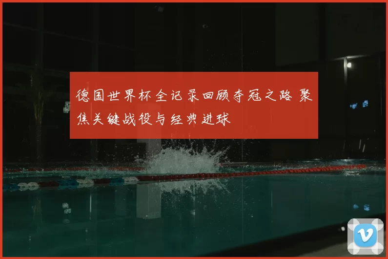 德国世界杯全记录回顾夺冠之路 聚焦关键战役与经典进球