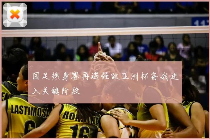 国足热身赛再遇强敌亚洲杯备战进入关键阶段