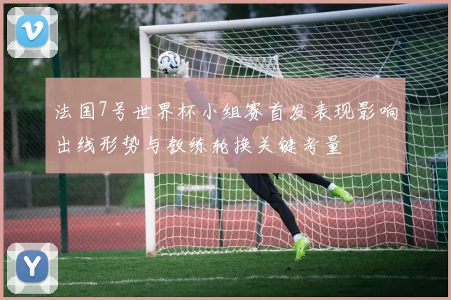 法国7号世界杯小组赛首发表现影响出线形势与教练轮换关键考量