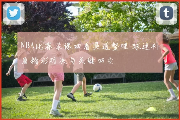 NBA比赛录像回看渠道整理 球迷补看精彩对决与关键回合