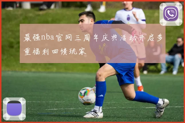 最强nba官网三周年庆典活动开启多重福利回馈玩家