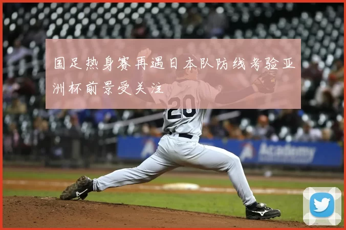 国足热身赛再遇日本队防线考验亚洲杯前景受关注