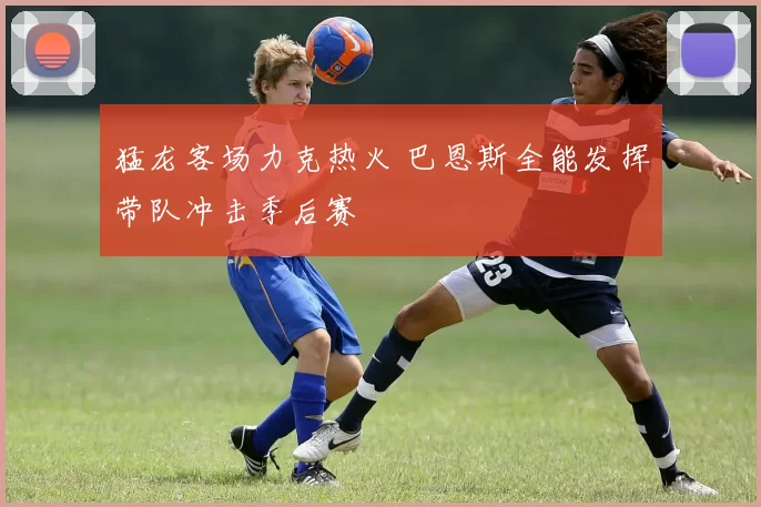 猛龙客场力克热火 巴恩斯全能发挥带队冲击季后赛