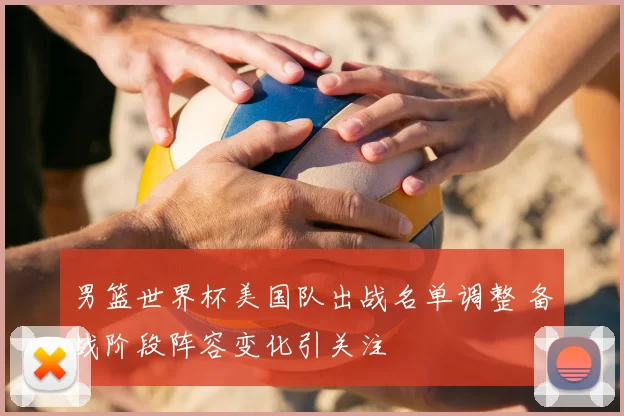 男篮世界杯美国队出战名单调整 备战阶段阵容变化引关注