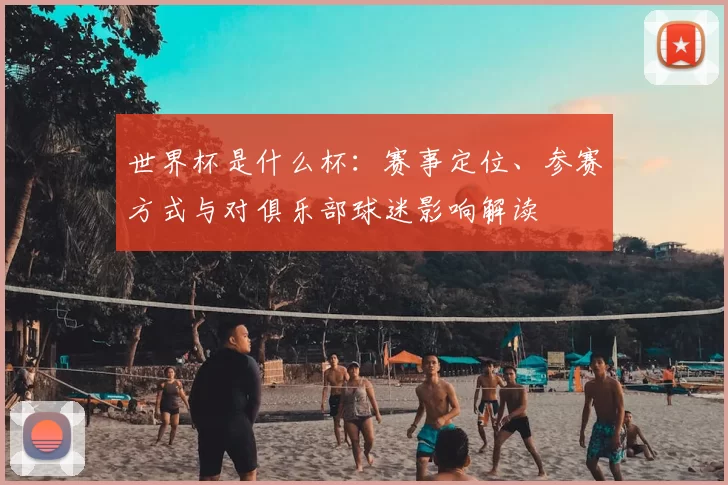 世界杯是什么杯:赛事定位、参赛方式与对俱乐部球迷影响解读