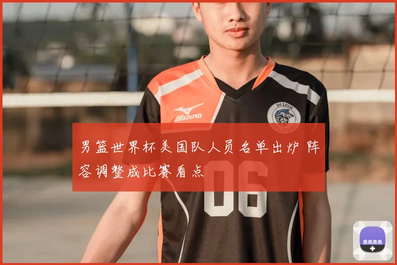 男篮世界杯美国队人员名单出炉 阵容调整成比赛看点