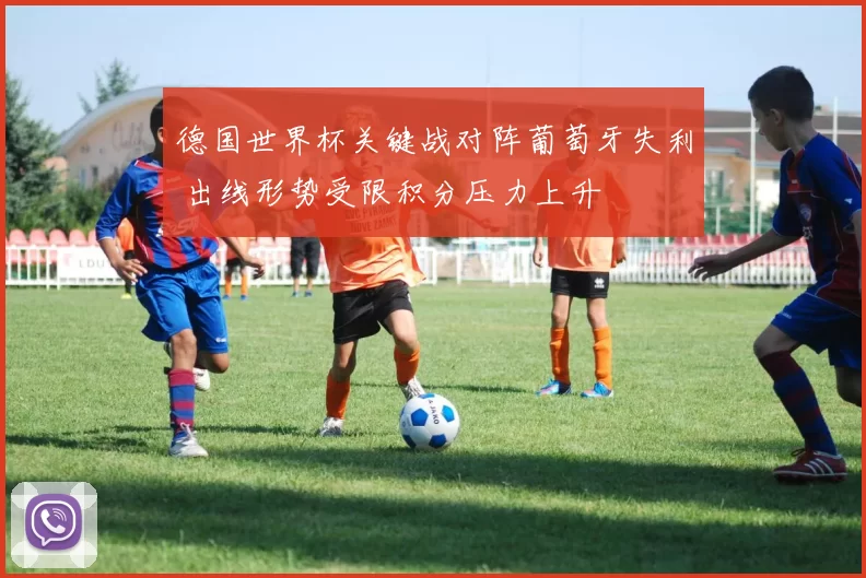 德国世界杯关键战对阵葡萄牙失利 出线形势受限积分压力上升