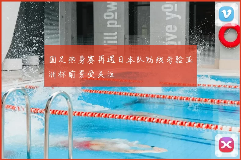 国足热身赛再遇日本队防线考验亚洲杯前景受关注